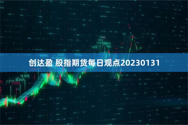 创达盈 股指期货每日观点20230131