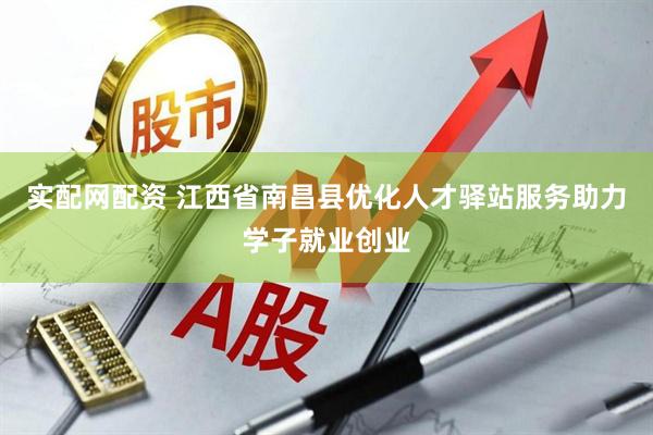 实配网配资 江西省南昌县优化人才驿站服务助力学子就业创业