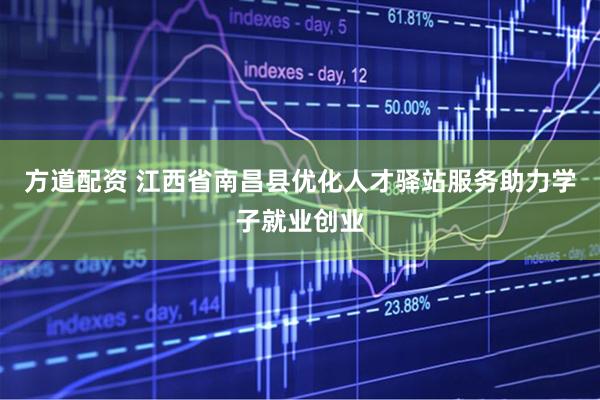 方道配资 江西省南昌县优化人才驿站服务助力学子就业创业