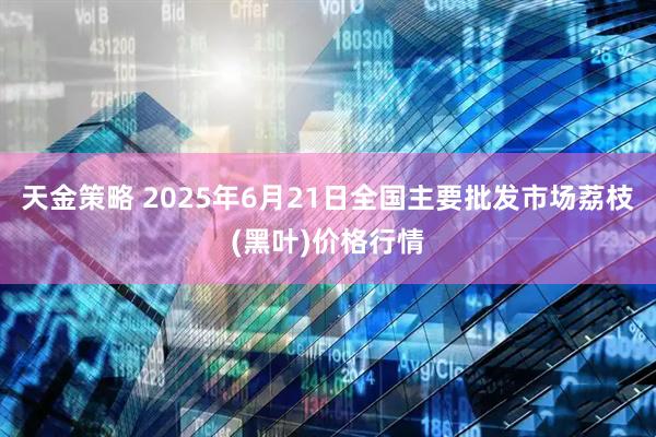 天金策略 2025年6月21日全国主要批发市场荔枝(黑叶)价格行情
