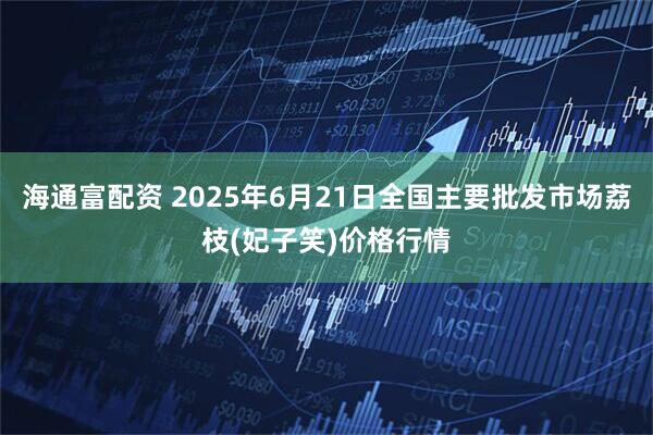 海通富配资 2025年6月21日全国主要批发市场荔枝(妃子笑)价格行情