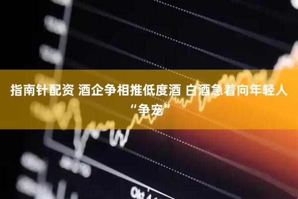 指南针配资 酒企争相推低度酒 白酒急着向年轻人“争宠”