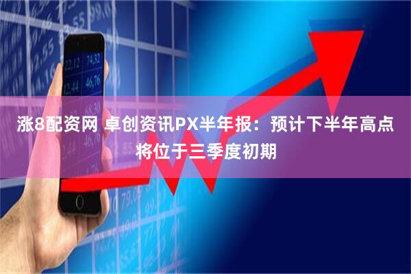 涨8配资网 卓创资讯PX半年报：预计下半年高点将位于三季度初期