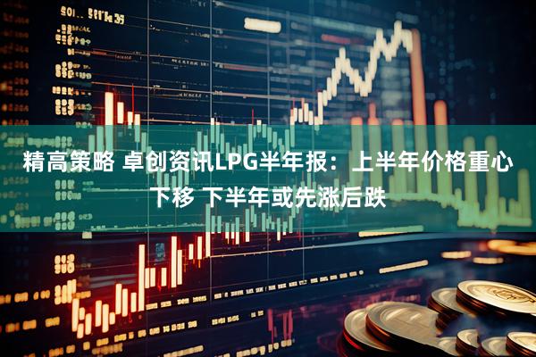 精高策略 卓创资讯LPG半年报：上半年价格重心下移 下半年或先涨后跌