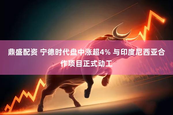 鼎盛配资 宁德时代盘中涨超4% 与印度尼西亚合作项目正式动工