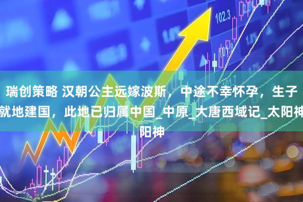 瑞创策略 汉朝公主远嫁波斯，中途不幸怀孕，生子就地建国，此地已归属中国_中原_大唐西域记_太阳神