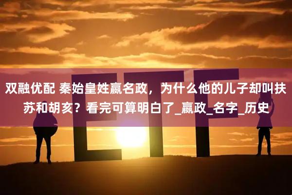 双融优配 秦始皇姓嬴名政，为什么他的儿子却叫扶苏和胡亥？看完可算明白了_嬴政_名字_历史