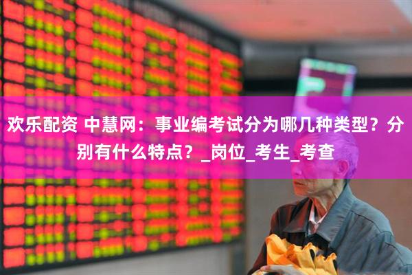 欢乐配资 中慧网：事业编考试分为哪几种类型？分别有什么特点？_岗位_考生_考查