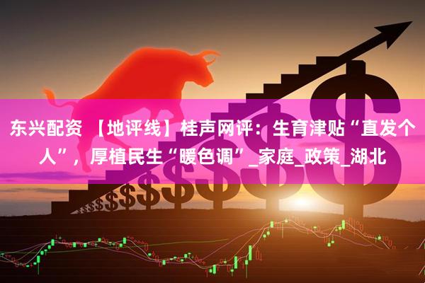 东兴配资 【地评线】桂声网评：生育津贴“直发个人”，厚植民生“暖色调”_家庭_政策_湖北