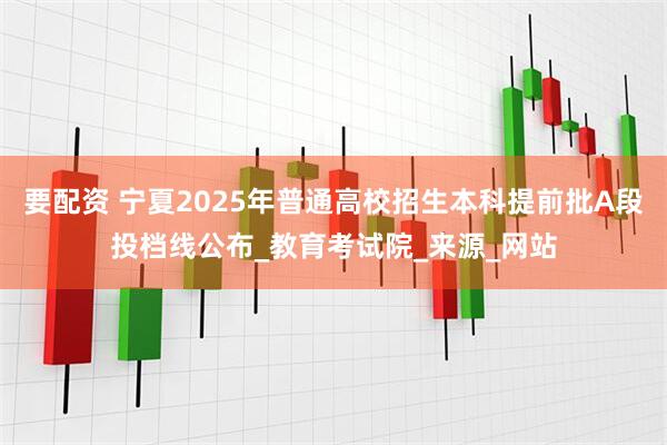 要配资 宁夏2025年普通高校招生本科提前批A段投档线公布_教育考试院_来源_网站