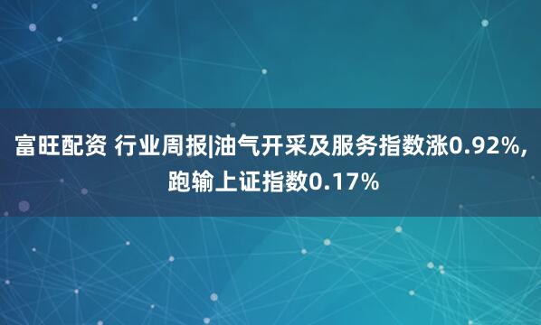 富旺配资 行业周报|油气开采及服务指数涨0.92%, 跑输上证指数0.17%