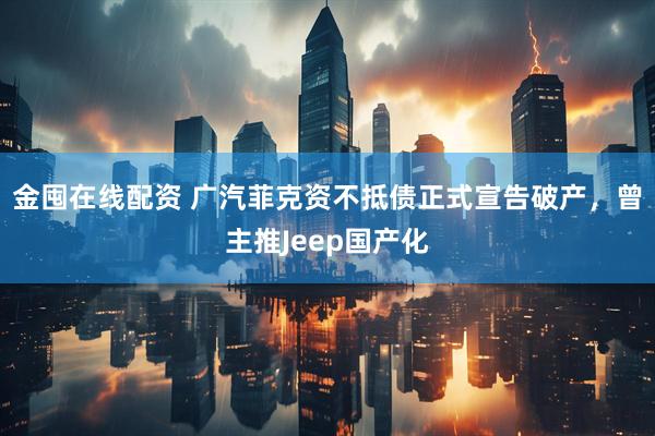 金囤在线配资 广汽菲克资不抵债正式宣告破产，曾主推Jeep国产化