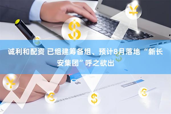 诚利和配资 已组建筹备组、预计8月落地 “新长安集团”呼之欲出