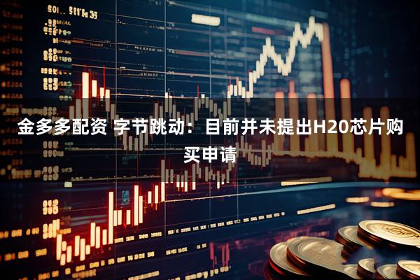 金多多配资 字节跳动：目前并未提出H20芯片购买申请
