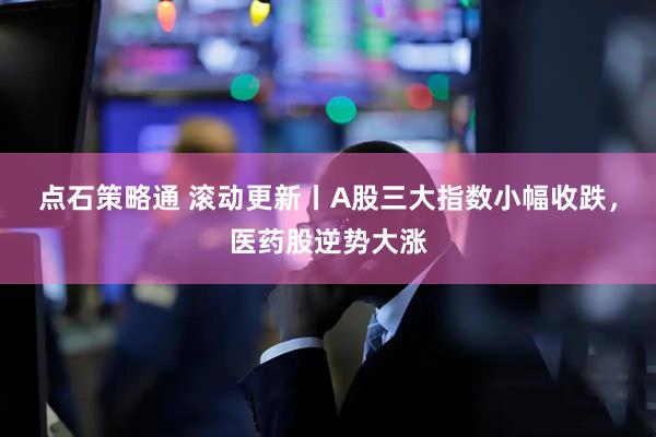 点石策略通 滚动更新丨A股三大指数小幅收跌，医药股逆势大涨