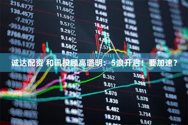 诚达配资 和讯投顾高璐明：5浪开启！要加速？