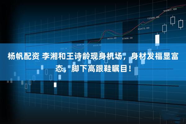 杨帆配资 李湘和王诗龄现身机场，身材发福显富态，脚下高跟鞋瞩目！