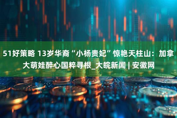 51好策略 13岁华裔“小杨贵妃”惊艳天柱山：加拿大萌娃醉心国粹寻根_大皖新闻 | 安徽网