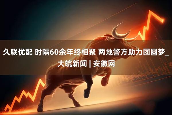 久联优配 时隔60余年终相聚 两地警方助力团圆梦_大皖新闻 | 安徽网