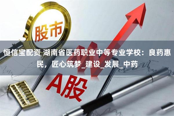 恒信宝配资 湖南省医药职业中等专业学校：良药惠民，匠心筑梦_建设_发展_中药