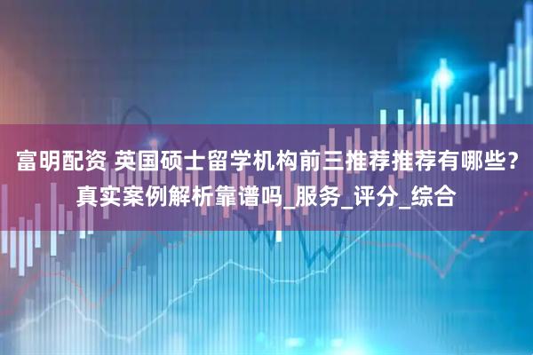 富明配资 英国硕士留学机构前三推荐推荐有哪些？真实案例解析靠谱吗_服务_评分_综合