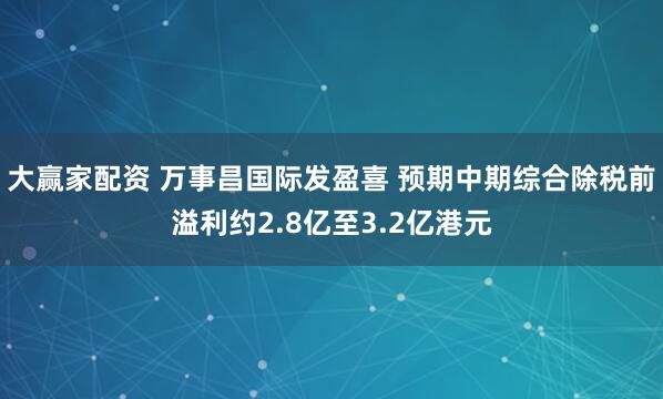 大赢家配资 万事昌国际发盈喜 预期中期综合除税前溢利约2.8亿至3.2亿港元