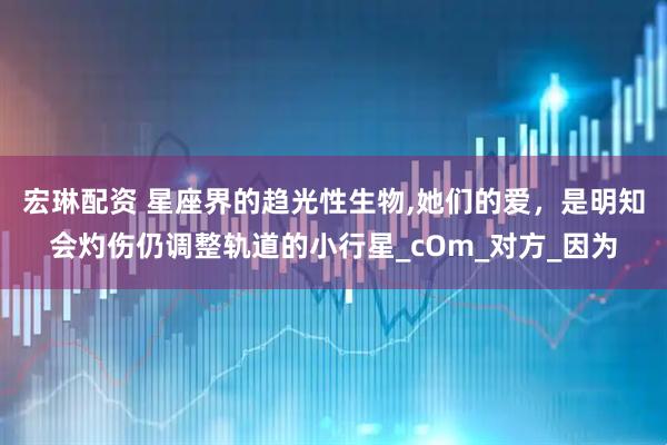 宏琳配资 星座界的趋光性生物,她们的爱，是明知会灼伤仍调整轨道的小行星_cOm_对方_因为