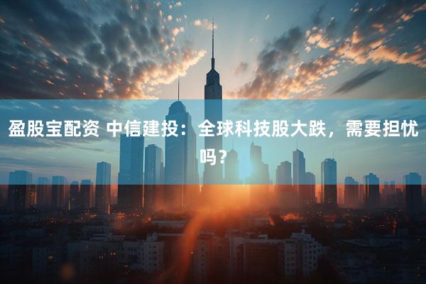 盈股宝配资 中信建投：全球科技股大跌，需要担忧吗？