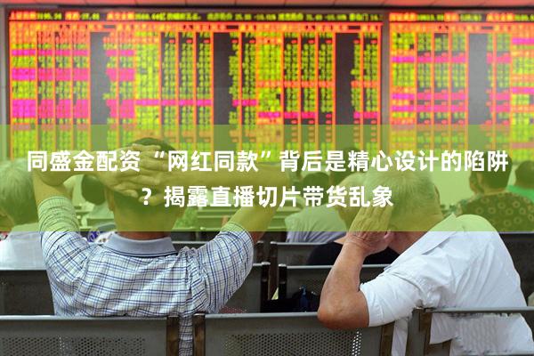 同盛金配资 “网红同款”背后是精心设计的陷阱？揭露直播切片带货乱象