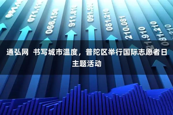 通弘网  书写城市温度，普陀区举行国际志愿者日主题活动
