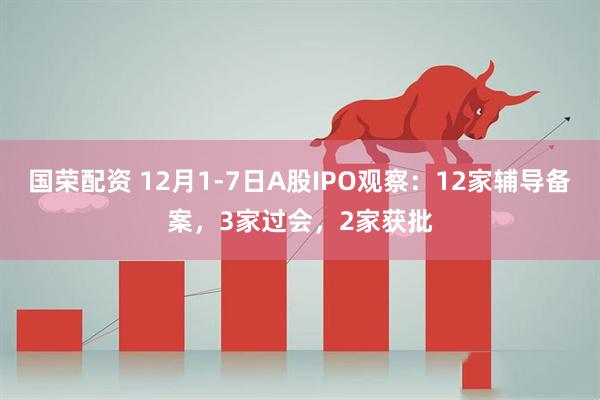 国荣配资 12月1-7日A股IPO观察：12家辅导备案，3家过会，2家获批