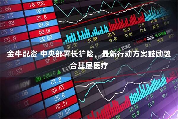 金牛配资 中央部署长护险,最新行动方案鼓励融合基层医疗