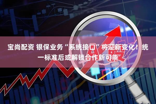宝尚配资 银保业务“系统接口”将迎新变化!统一标准后或解锁合作新可能