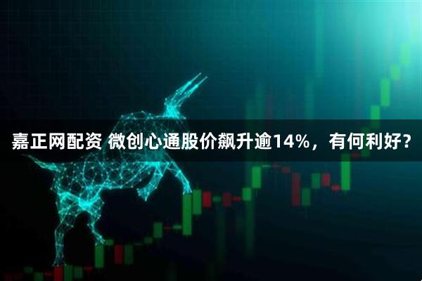 嘉正网配资 微创心通股价飙升逾14%，有何利好？