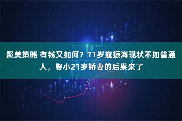 聚美策略 有钱又如何?71岁寇振海现状不如普通人,娶小21岁娇妻的后果来了