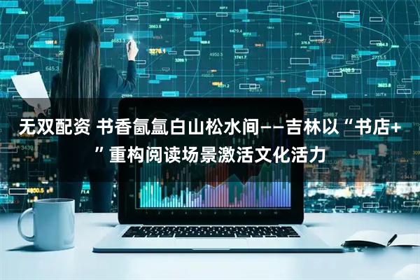 无双配资 书香氤氲白山松水间——吉林以“书店+”重构阅读场景激活文化活力