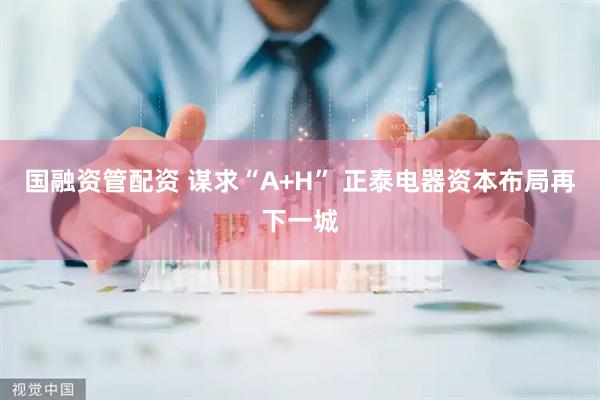 国融资管配资 谋求“A+H” 正泰电器资本布局再下一城