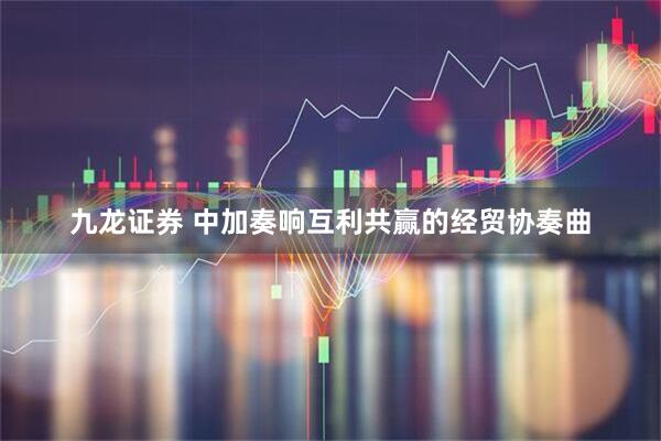 九龙证券 中加奏响互利共赢的经贸协奏曲