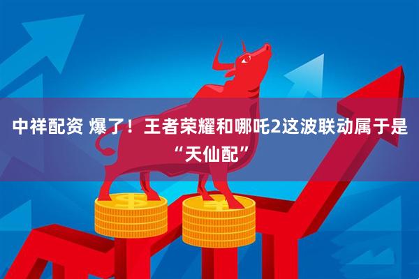 中祥配资 爆了！王者荣耀和哪吒2这波联动属于是“天仙配”